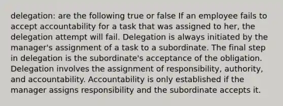 delegation: are the following true or false If an employee fails to accept accountability for a task that was assigned to her, the delegation attempt will fail. Delegation is always initiated by the manager's assignment of a task to a subordinate. The final step in delegation is the subordinate's acceptance of the obligation. Delegation involves the assignment of responsibility, authority, and accountability. Accountability is only established if the manager assigns responsibility and the subordinate accepts it.