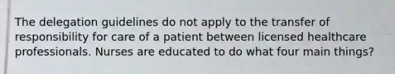 The delegation guidelines do not apply to the transfer of responsibility for care of a patient between licensed healthcare professionals. Nurses are educated to do what four main things?