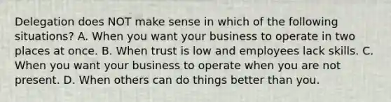 Delegation does NOT make sense in which of the following situations? A. When you want your business to operate in two places at once. B. When trust is low and employees lack skills. C. When you want your business to operate when you are not present. D. When others can do things better than you.