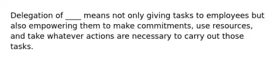 Delegation of ____ means not only giving tasks to employees but also empowering them to make commitments, use resources, and take whatever actions are necessary to carry out those tasks.