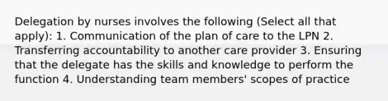 Delegation by nurses involves the following (Select all that apply): 1. Communication of the plan of care to the LPN 2. Transferring accountability to another care provider 3. Ensuring that the delegate has the skills and knowledge to perform the function 4. Understanding team members' scopes of practice