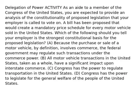 Delegation of Power ACTIVITY As an aide to a member of the Congress of the United States, you are expected to provide an analysis of the constitutionality of proposed legislation that your employer is called to vote on. A bill has been proposed that would create a mandatory price schedule for every motor vehicle sold in the United States. Which of the following should you tell your employer is the strongest constitutional basis for the proposed legislation? (A) Because the purchase or sale of a motor vehicle, by definition, involves commerce, the federal government may regulate such transactions under the commerce power. (B) All motor vehicle transactions in the United States, taken as a whole, have a significant impact upon interstate commerce. (C) Congress has the power to regulate transportation in the United States. (D) Congress has the power to legislate for the general welfare of the people of the United States.