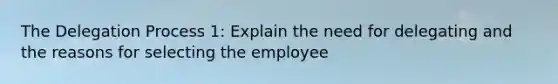 The Delegation Process 1: Explain the need for delegating and the reasons for selecting the employee