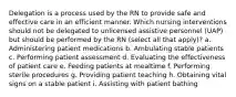 Delegation is a process used by the RN to provide safe and effective care in an efficient manner. Which nursing interventions should not be delegated to unlicensed assistive personnel (UAP) but should be performed by the RN (select all that apply)? a. Administering patient medications b. Ambulating stable patients c. Performing patient assessment d. Evaluating the effectiveness of patient care e. Feeding patients at mealtime f. Performing sterile procedures g. Providing patient teaching h. Obtaining vital signs on a stable patient i. Assisting with patient bathing