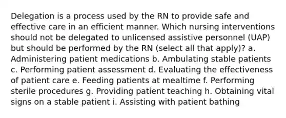 Delegation is a process used by the RN to provide safe and effective care in an efficient manner. Which nursing interventions should not be delegated to unlicensed assistive personnel (UAP) but should be performed by the RN (select all that apply)? a. Administering patient medications b. Ambulating stable patients c. Performing patient assessment d. Evaluating the effectiveness of patient care e. Feeding patients at mealtime f. Performing sterile procedures g. Providing patient teaching h. Obtaining vital signs on a stable patient i. Assisting with patient bathing