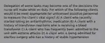 Delegation of some tasks may become one of the decisions the nurse will make while on duty. For which of the following clients would it be most appropriate for unlicensed assistive personnel to measure the client's vital signs? A) A client who recently started taking an antiarrhythmic medication B) A client with a history of transfusion reactions who is receiving a blood transfusion C) A client who has frequently been admitted to the unit with asthma attacks D) A client who is being admitted for elective surgery who has a history of stable hypertension