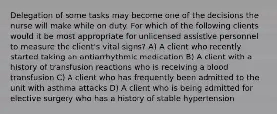 Delegation of some tasks may become one of the decisions the nurse will make while on duty. For which of the following clients would it be most appropriate for unlicensed assistive personnel to measure the client's vital signs? A) A client who recently started taking an antiarrhythmic medication B) A client with a history of transfusion reactions who is receiving a blood transfusion C) A client who has frequently been admitted to the unit with asthma attacks D) A client who is being admitted for elective surgery who has a history of stable hypertension