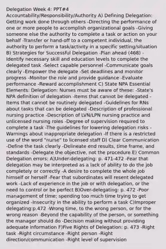 Delegation Week 4: PPT#4 Accountability/Responsibility/Authority A) Defining Delegation: Getting work done through others -Directing the performance of one or more people to accomplish organizational goals -Giving someone else the authority to complete a task or action on your behalf -Transfer or hand-off to a competent individual, the authority to perform a task/activity in a specific setting/situation B) Strategies for Successful Delegation -Plan ahead (468) -Identify necessary skill and education levels to complete the delegated task -Select capable personnel -Communicate goals clearly -Empower the delegate -Set deadlines and monitor progress -Monitor the role and provide guidance -Evaluate performance -Reward accomplishment C) State NPA Essential Elements: Delegation: Nurses must be aware of these: -State's NPA definition of delegation -Items that cannot be delegated -Items that cannot be routinely delegated -Guidelines for RNs about tasks that can be delegated -Description of professional nursing practice -Description of LVN/LPN nursing practice and unlicensed nursing roles -Degree of supervision required to complete a task -The guidelines for lowering delegation risks -Warnings about inappropriate delegation -If there is a restricted use of the word "nurse" to licensed staff D) Clear Communication -Define the task clearly -Delineate end results, time frame, and standards -Delegate the objective, not the procedure E) Common Delegation errors: A)Under-delegating: p. 471-472 -Fear that delegation may be interpreted as a lack of ability to do the job completely or correctly -A desire to complete the whole job himself or herself -Fear that subordinates will resent delegated work -Lack of experience in the job or with delegation, or the need to control or be perfect B)Over-delegating: p. 472 -Poor management of time; spending too much time trying to get organized -Insecurity in the ability to perform a task C)Improper delegating:p.472 -Wrong time, to the wrong person, or for the wrong reason -Beyond the capability of the person, or something the manager should do -Decision making without providing adequate information F)Five Rights of Delegation: p. 473 -Right task -Right circumstance -Right person -Right direction/communication -Right level of supervision