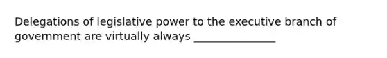 Delegations of legislative power to the executive branch of government are virtually always _______________