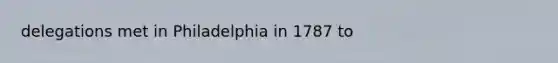 delegations met in Philadelphia in 1787 to