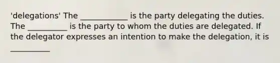 'delegations' The ____________ is the party delegating the duties. The __________ is the party to whom the duties are delegated. If the delegator expresses an intention to make the delegation, it is __________