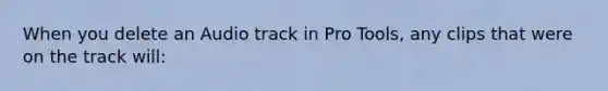 When you delete an Audio track in Pro Tools, any clips that were on the track will: