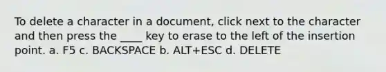 To delete a character in a document, click next to the character and then press the ____ key to erase to the left of the insertion point. a. F5 c. BACKSPACE b. ALT+ESC d. DELETE