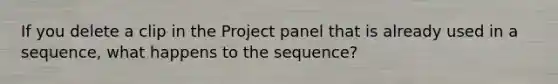 If you delete a clip in the Project panel that is already used in a sequence, what happens to the sequence?