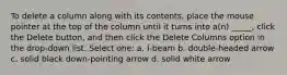 To delete a column along with its contents, place the mouse pointer at the top of the column until it turns into a(n) _____, click the Delete button, and then click the Delete Columns option in the drop-down list. Select one: a. I-beam b. double-headed arrow c. solid black down-pointing arrow d. solid white arrow