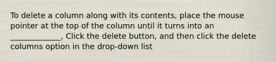 To delete a column along with its contents, place the mouse pointer at the top of the column until it turns into an _____________, Click the delete button, and then click the delete columns option in the drop-down list