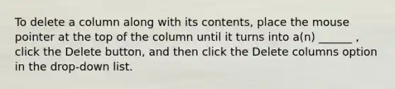 To delete a column along with its contents, place the mouse pointer at the top of the column until it turns into a(n) ______ , click the Delete button, and then click the Delete columns option in the drop-down list.