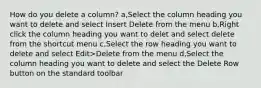 How do you delete a column? a,Select the column heading you want to delete and select Insert Delete from the menu b,Right click the column heading you want to delet and select delete from the shortcut menu c,Select the row heading you want to delete and select Edit>Delete from the menu d,Select the column heading you want to delete and select the Delete Row button on the standard toolbar