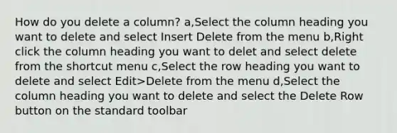 How do you delete a column? a,Select the column heading you want to delete and select Insert Delete from the menu b,Right click the column heading you want to delet and select delete from the shortcut menu c,Select the row heading you want to delete and select Edit>Delete from the menu d,Select the column heading you want to delete and select the Delete Row button on the standard toolbar