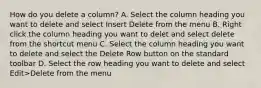 How do you delete a column? A. Select the column heading you want to delete and select Insert Delete from the menu B. Right click the column heading you want to delet and select delete from the shortcut menu C. Select the column heading you want to delete and select the Delete Row button on the standard toolbar D. Select the row heading you want to delete and select Edit>Delete from the menu