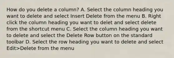 How do you delete a column? A. Select the column heading you want to delete and select Insert Delete from the menu B. Right click the column heading you want to delet and select delete from the shortcut menu C. Select the column heading you want to delete and select the Delete Row button on the standard toolbar D. Select the row heading you want to delete and select Edit>Delete from the menu