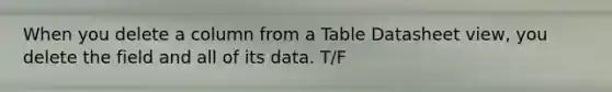 When you delete a column from a Table Datasheet view, you delete the field and all of its data. T/F