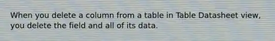 When you delete a column from a table in Table Datasheet view, you delete the field and all of its data.