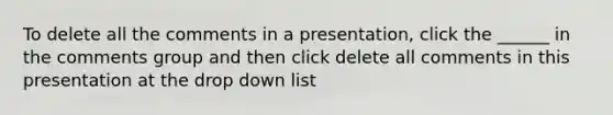 To delete all the comments in a presentation, click the ______ in the comments group and then click delete all comments in this presentation at the drop down list