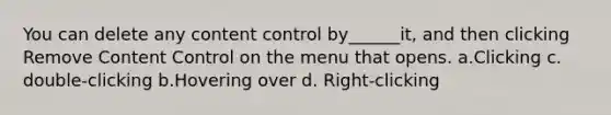 You can delete any content control by______it, and then clicking Remove Content Control on the menu that opens. a.Clicking c. double-clicking b.Hovering over d. Right-clicking