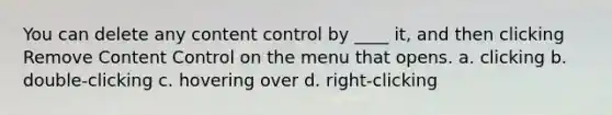 You can delete any content control by ____ it, and then clicking Remove Content Control on the menu that opens. a. clicking b. double-clicking c. hovering over d. right-clicking