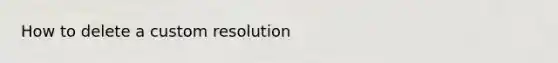 How to delete a custom resolution