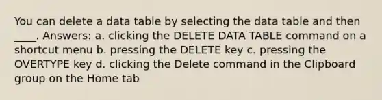 You can delete a data table by selecting the data table and then ____. Answers: a. clicking the DELETE DATA TABLE command on a shortcut menu b. pressing the DELETE key c. pressing the OVERTYPE key d. clicking the Delete command in the Clipboard group on the Home tab