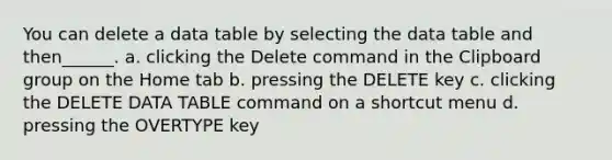 You can delete a data table by selecting the data table and then______. a. clicking the Delete command in the Clipboard group on the Home tab b. pressing the DELETE key c. clicking the DELETE DATA TABLE command on a shortcut menu d. pressing the OVERTYPE key