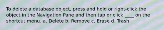 To delete a database object, press and hold or right-click the object in the Navigation Pane and then tap or click ____ on the shortcut menu. a. Delete b. Remove c. Erase d. Trash