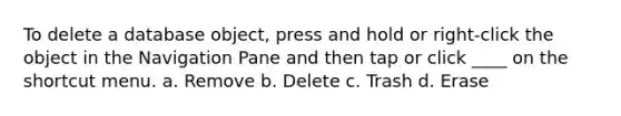 To delete a database object, press and hold or right-click the object in the Navigation Pane and then tap or click ____ on the shortcut menu. a. Remove b. Delete c. Trash d. Erase