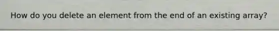 How do you delete an element from the end of an existing array?