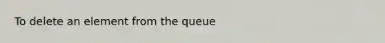 To delete an element from the queue