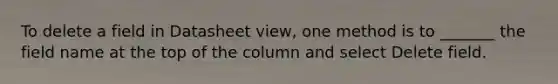 To delete a field in Datasheet view, one method is to _______ the field name at the top of the column and select Delete field.