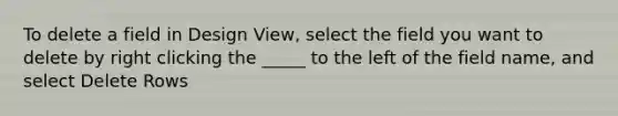 To delete a field in Design View, select the field you want to delete by right clicking the _____ to the left of the field name, and select Delete Rows