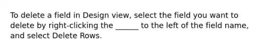 To delete a field in Design view, select the field you want to delete by right-clicking the ______ to the left of the field name, and select Delete Rows.