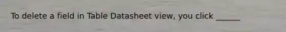 To delete a field in Table Datasheet view, you click ______