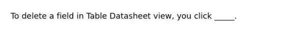 To delete a field in Table Datasheet view, you click _____.