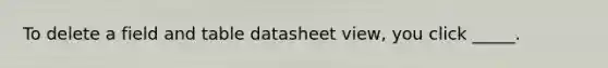 To delete a field and table datasheet view, you click _____.