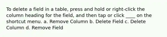 To delete a field in a table, press and hold or right-click the column heading for the field, and then tap or click ____ on the shortcut menu. a. Remove Column b. Delete Field c. Delete Column d. Remove Field