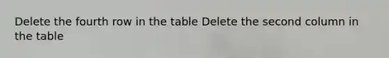 Delete the fourth row in the table Delete the second column in the table