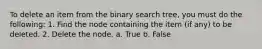 To delete an item from the binary search tree, you must do the following: 1. Find the node containing the item (if any) to be deleted. 2. Delete the node. a. True b. False