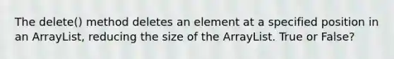 The delete() method deletes an element at a specified position in an ArrayList, reducing the size of the ArrayList. True or False?