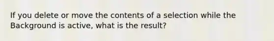 If you delete or move the contents of a selection while the Background is active, what is the result?