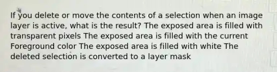 If you delete or move the contents of a selection when an image layer is active, what is the result? The exposed area is filled with transparent pixels The exposed area is filled with the current Foreground color The exposed area is filled with white The deleted selection is converted to a layer mask