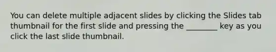 You can delete multiple adjacent slides by clicking the Slides tab thumbnail for the first slide and pressing the ________ key as you click the last slide thumbnail.